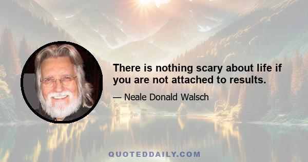 There is nothing scary about life if you are not attached to results.