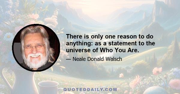 There is only one reason to do anything: as a statement to the universe of Who You Are.