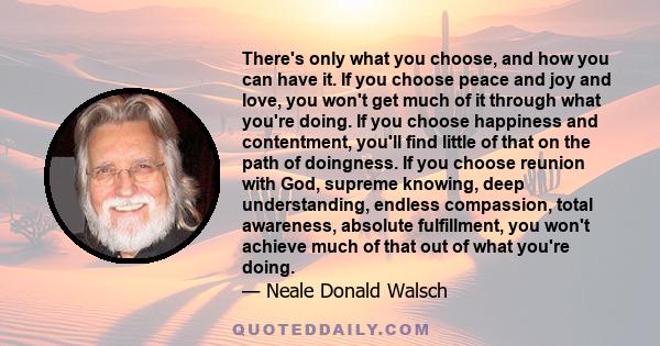 There's only what you choose, and how you can have it. If you choose peace and joy and love, you won't get much of it through what you're doing. If you choose happiness and contentment, you'll find little of that on the 