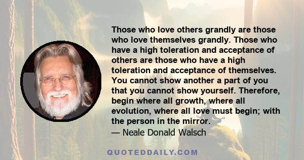 Those who love others grandly are those who love themselves grandly. Those who have a high toleration and acceptance of others are those who have a high toleration and acceptance of themselves. You cannot show another a 