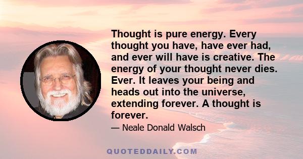 Thought is pure energy. Every thought you have, have ever had, and ever will have is creative. The energy of your thought never dies. Ever. It leaves your being and heads out into the universe, extending forever. A