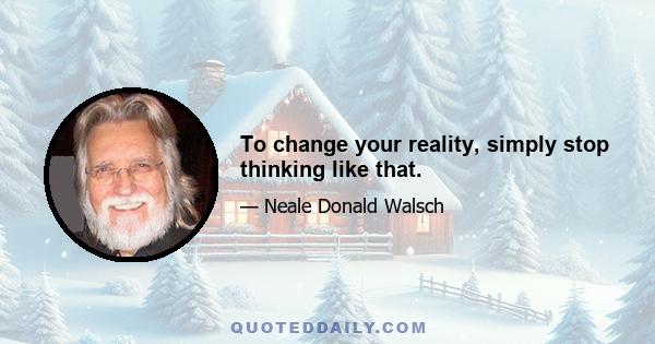 To change your reality, simply stop thinking like that.