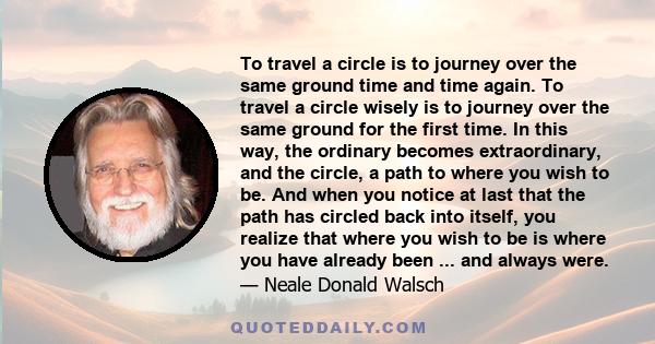 To travel a circle is to journey over the same ground time and time again. To travel a circle wisely is to journey over the same ground for the first time. In this way, the ordinary becomes extraordinary, and the