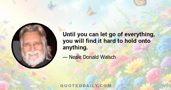 Until you can let go of everything, you will find it hard to hold onto anything.