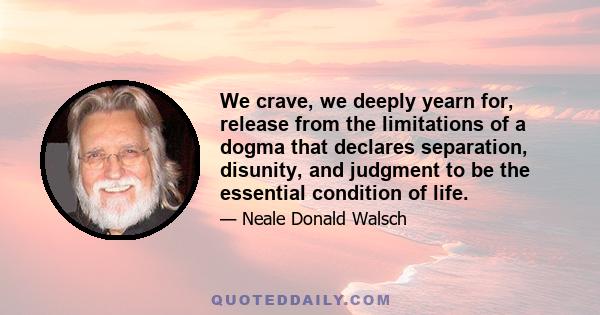 We crave, we deeply yearn for, release from the limitations of a dogma that declares separation, disunity, and judgment to be the essential condition of life.