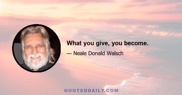 What you give, you become.