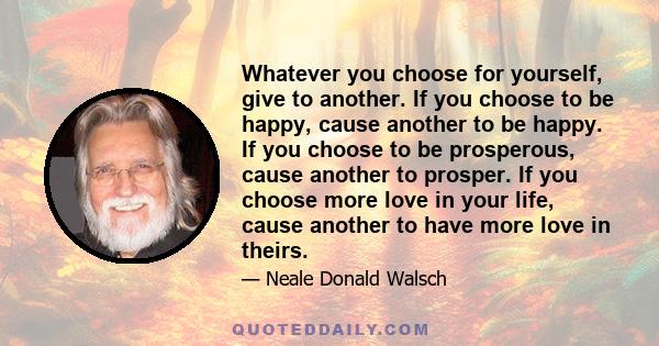 Whatever you choose for yourself, give to another. If you choose to be happy, cause another to be happy. If you choose to be prosperous, cause another to prosper. If you choose more love in your life, cause another to