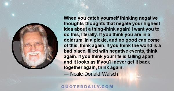 When you catch yourself thinking negative thoughts-thoughts that negate your highest idea about a thing-think again! I want you to do this, literally. If you think you are in a doldrum, in a pickle, and no good can come 