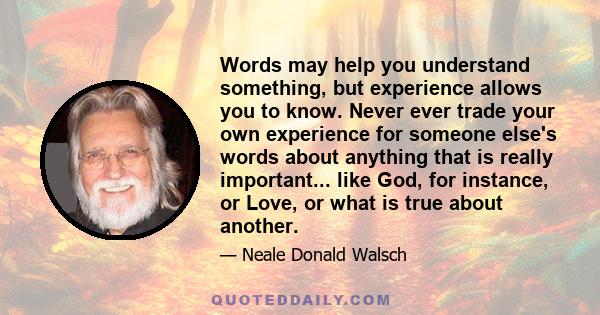 Words may help you understand something, but experience allows you to know. Never ever trade your own experience for someone else's words about anything that is really important... like God, for instance, or Love, or