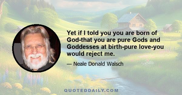 Yet if I told you you are born of God-that you are pure Gods and Goddesses at birth-pure love-you would reject me.