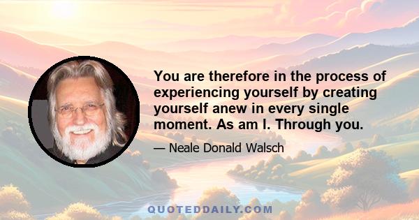 You are therefore in the process of experiencing yourself by creating yourself anew in every single moment. As am I. Through you.