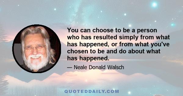 You can choose to be a person who has resulted simply from what has happened, or from what you've chosen to be and do about what has happened.