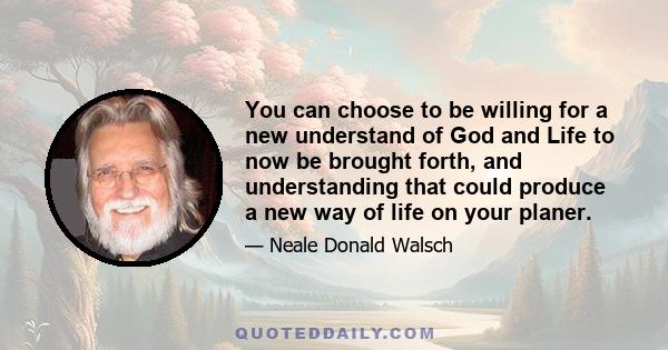 You can choose to be willing for a new understand of God and Life to now be brought forth, and understanding that could produce a new way of life on your planer.