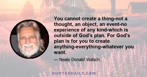 You cannot create a thing-not a thought, an object, an event-no experience of any kind-which is outside of God's plan. For God's plan is for you to create anything-everything-whatever you want.