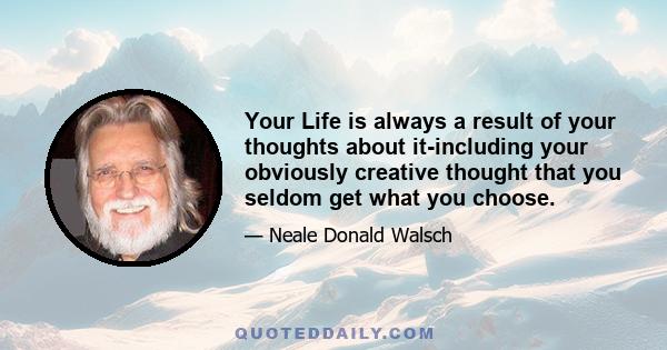 Your Life is always a result of your thoughts about it-including your obviously creative thought that you seldom get what you choose.