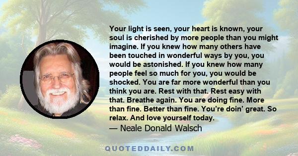 Your light is seen, your heart is known, your soul is cherished by more people than you might imagine. If you knew how many others have been touched in wonderful ways by you, you would be astonished. If you knew how