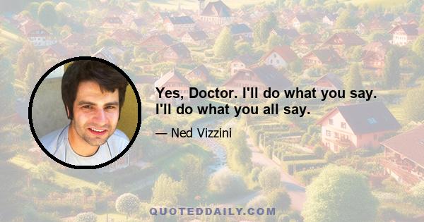 Yes, Doctor. I'll do what you say. I'll do what you all say.