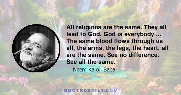 All religions are the same. They all lead to God. God is everybody ... The same blood flows through us all, the arms, the legs, the heart, all are the same. See no difference. See all the same.