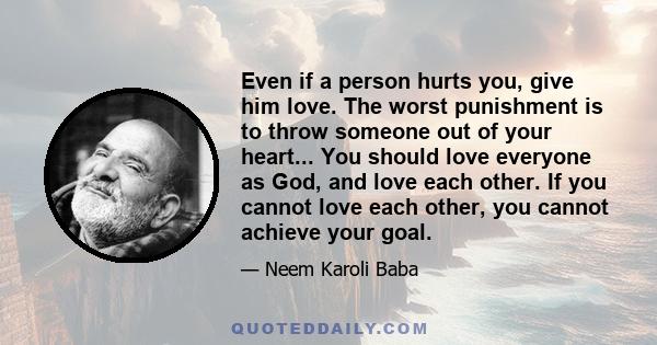 Even if a person hurts you, give him love. The worst punishment is to throw someone out of your heart... You should love everyone as God, and love each other. If you cannot love each other, you cannot achieve your goal.