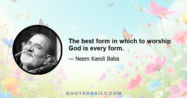 The best form in which to worship God is every form.