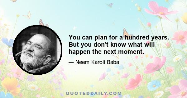 You can plan for a hundred years. But you don't know what will happen the next moment.