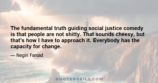 The fundamental truth guiding social justice comedy is that people are not shitty. That sounds cheesy, but that's how I have to approach it. Everybody has the capacity for change.