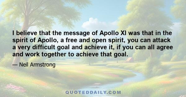 I believe that the message of Apollo XI was that in the spirit of Apollo, a free and open spirit, you can attack a very difficult goal and achieve it, if you can all agree and work together to achieve that goal.