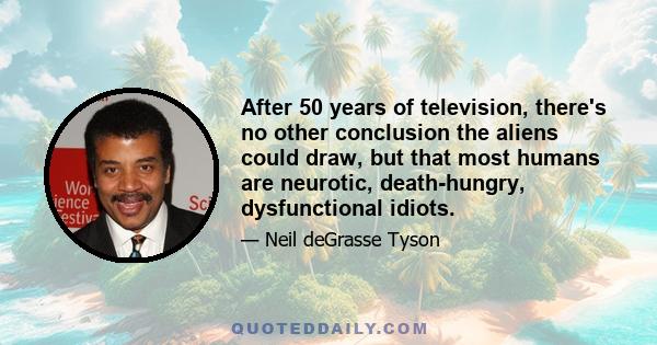 After 50 years of television, there's no other conclusion the aliens could draw, but that most humans are neurotic, death-hungry, dysfunctional idiots.