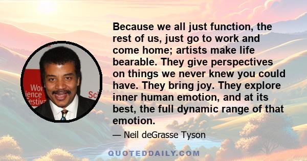 Because we all just function, the rest of us, just go to work and come home; artists make life bearable. They give perspectives on things we never knew you could have. They bring joy. They explore inner human emotion,