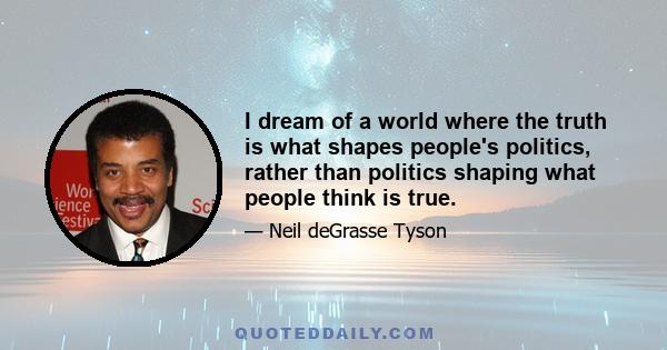 I dream of a world where the truth is what shapes people's politics, rather than politics shaping what people think is true.