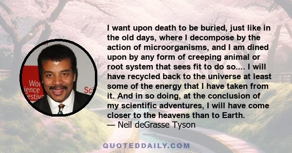 I want upon death to be buried, just like in the old days, where I decompose by the action of microorganisms, and I am dined upon by any form of creeping animal or root system that sees fit to do so.... I will have