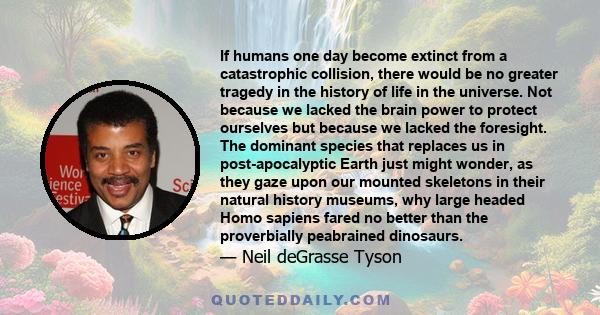 If humans one day become extinct from a catastrophic collision, there would be no greater tragedy in the history of life in the universe. Not because we lacked the brain power to protect ourselves but because we lacked