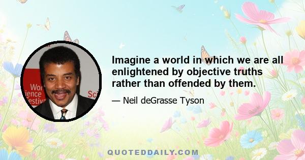 Imagine a world in which we are all enlightened by objective truths rather than offended by them.