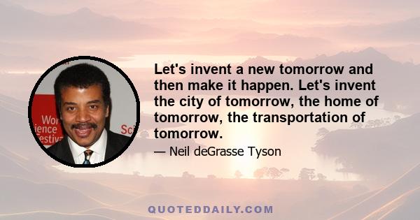 Let's invent a new tomorrow and then make it happen. Let's invent the city of tomorrow, the home of tomorrow, the transportation of tomorrow.