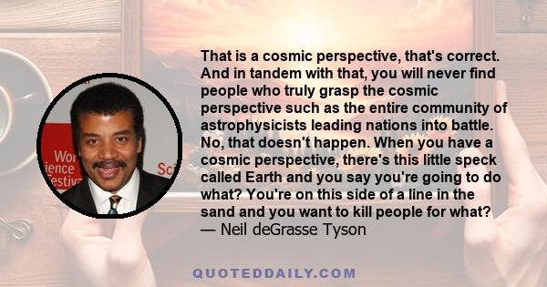 That is a cosmic perspective, that's correct. And in tandem with that, you will never find people who truly grasp the cosmic perspective such as the entire community of astrophysicists leading nations into battle. No,