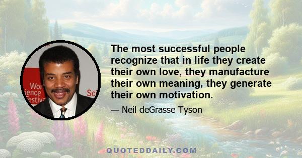 The most successful people recognize that in life they create their own love, they manufacture their own meaning, they generate their own motivation.