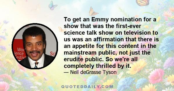 To get an Emmy nomination for a show that was the first-ever science talk show on television to us was an affirmation that there is an appetite for this content in the mainstream public, not just the erudite public. So