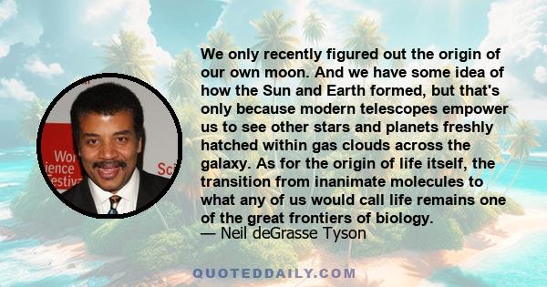 We only recently figured out the origin of our own moon. And we have some idea of how the Sun and Earth formed, but that's only because modern telescopes empower us to see other stars and planets freshly hatched within