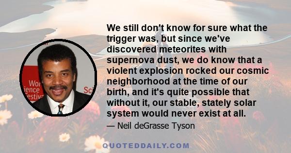 We still don't know for sure what the trigger was, but since we've discovered meteorites with supernova dust, we do know that a violent explosion rocked our cosmic neighborhood at the time of our birth, and it's quite