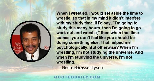 when I wrestled, I would set aside the time to wrestle, so that in my mind it didn't interfere with my study time. That helped me psychologically. When I'm wrestling, I'm not studying the universe. And when I'm studying 