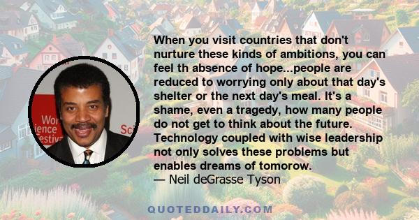 When you visit countries that don't nurture these kinds of ambitions, you can feel th absence of hope...people are reduced to worrying only about that day's shelter or the next day's meal. It's a shame, even a tragedy,