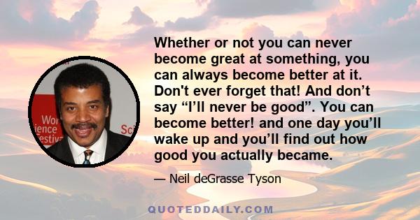 Whether or not you can never become great at something, you can always become better at it. Don't ever forget that! And don’t say “I’ll never be good”. You can become better! and one day you’ll wake up and you’ll find