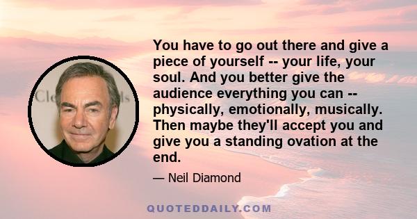 You have to go out there and give a piece of yourself -- your life, your soul. And you better give the audience everything you can -- physically, emotionally, musically. Then maybe they'll accept you and give you a