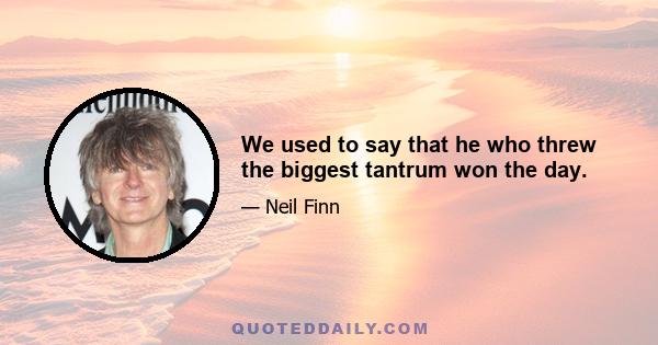 We used to say that he who threw the biggest tantrum won the day.