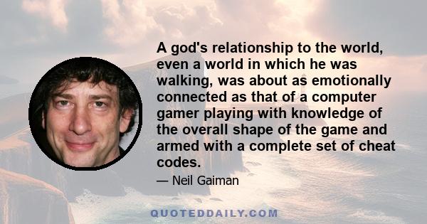 A god's relationship to the world, even a world in which he was walking, was about as emotionally connected as that of a computer gamer playing with knowledge of the overall shape of the game and armed with a complete