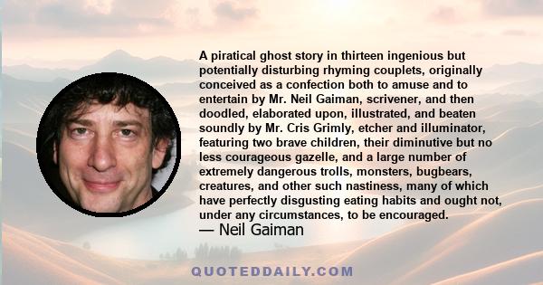 A piratical ghost story in thirteen ingenious but potentially disturbing rhyming couplets, originally conceived as a confection both to amuse and to entertain by Mr. Neil Gaiman, scrivener, and then doodled, elaborated