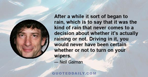 After a while it sort of began to rain, which is to say that it was the kind of rain that never comes to a decision about whether it's actually raining or not. Driving in it, you would never have been certain whether or 