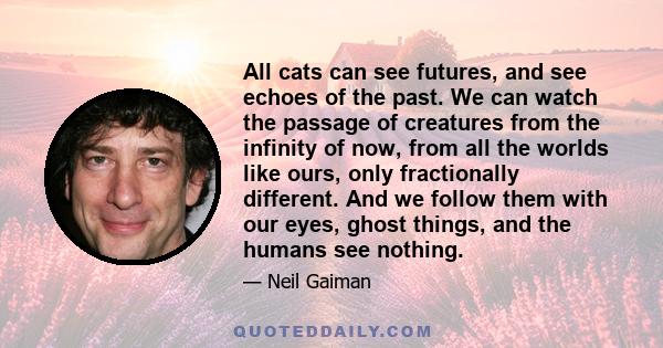 All cats can see futures, and see echoes of the past. We can watch the passage of creatures from the infinity of now, from all the worlds like ours, only fractionally different. And we follow them with our eyes, ghost