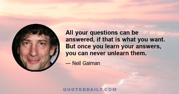 All your questions can be answered, if that is what you want. But once you learn your answers, you can never unlearn them.