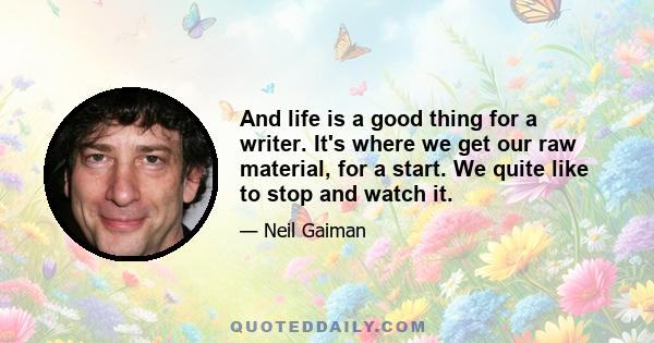 And life is a good thing for a writer. It's where we get our raw material, for a start. We quite like to stop and watch it.